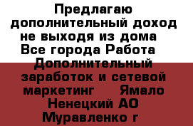 Предлагаю дополнительный доход не выходя из дома - Все города Работа » Дополнительный заработок и сетевой маркетинг   . Ямало-Ненецкий АО,Муравленко г.